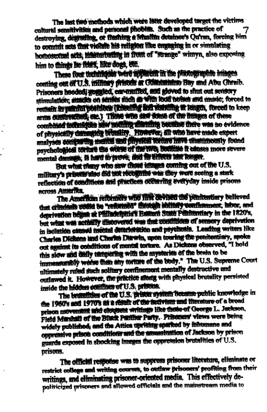 “The fast fwé methods which wefe ster developed target the victims culturs] sensitivities and personaf fhobis. Such as the practice of 7 destroyiny, diguting, ot Meshing ¢ Miusitin detsinee’s Qrn, forcing Fim 1o comiit acts Tt viehee s reliplon ke empaging in or simiting Homeseruel stt, Waitetyting in S of "Srenge" wimyn, also exposing im to i Be MES, e dogs, b5  These irthe (Ftographle iivges  fout techivigile tréeé PG  conting out U3, infifeary frisnd r Ctistist Bay end Ab Chesib. Prisoners hoeded; gogyled, canmitfet, e gloved © shut out serisory stimoletiot, @aehs on senkés E5ch 8 VA 100 ol and vavie; forced to rema. R VAR W g, foroet to keep s o) THI WSS She S8 of 1@ Heinges of these combhied teiuifities wiv iy dirhiing et thete wes ho evidence of physieslly dummgig Sitwstiry. Foweer; £TH o0 Nave e expert amalyben uoriuping et (YW WAV VS hationdly found ‘psychoiogiesl 1OHurd e WX O BRPIVE, DUl 1t aduses more severe ‘mental damegs; 13 hare d prove; it A SN TSt Tonger.  ’But what ey who saw (N0ed etages cormi out of the U.S. ‘military’s priseri¥sieg (R ot rEEDENTS wis they were sceing a stark reflection of eonditiots drs phictices oEPuing evetyduy inside prisoms  neross Amerfte, i i b YORBAT” B0 LNy o, My, d :mq-awmm-:ﬁwx  ‘Charies Dieliens xd Chestes Diirwrin, apon touring the penitentiaty, spoke ot tegainst ts emitions of mentet tortre. As Dickens observed, T bold this siow i iy tirtaseriteg with the rysteries Of the brain to be jmmensursbty wéfoe Sy tortore of the body.” Th U.S. Supreme Court ‘ltimately ruled sich solitary confinement mentaily destroctive end outiawrod . However, e prictice shoeg with physioal brutaity persisted  “The offici resPotise ws 9 suppress prisorer literature, efiminste or restrict cofloge see writing courses, o outlaw prisoners’ profiting from theiv polinicized prisoners snd sflowed officials end the mainstream media to 
